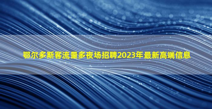 鄂尔多斯客流量多夜场招聘2023年最新高端信息